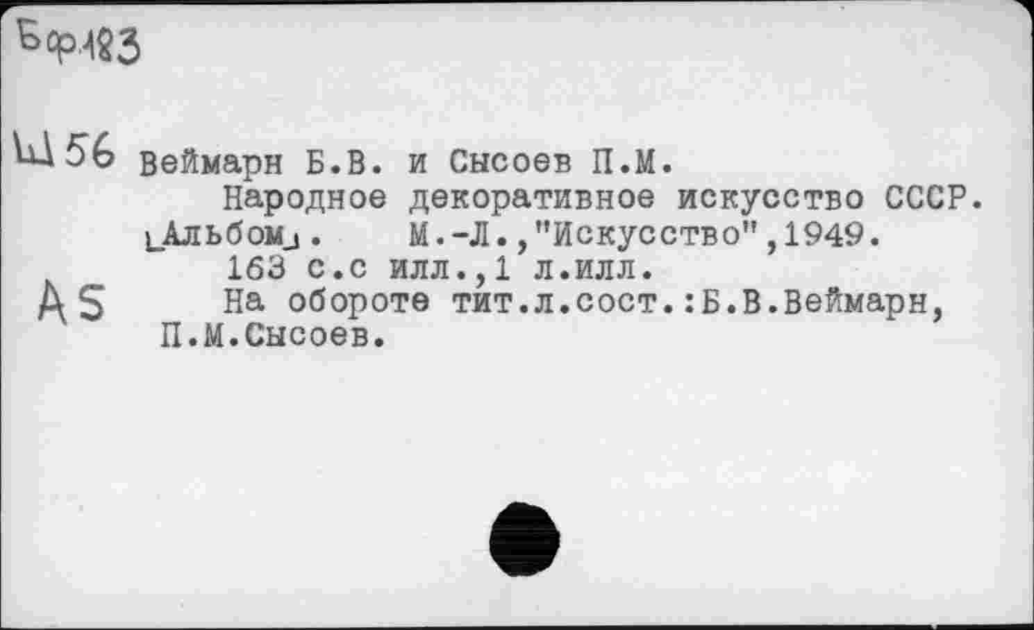 ﻿Ь<РЛ«3
Vü 56 веймарн Б.В. и Снсоев П.М.
Народное декоративное искусство СССР.
1_Альбоми.	М.-Л./’Искусство”,1949.
163 с.с илл.,1 л.илл.
ДЗ На обороте тит.л.сост. :Б.В.Веймарн, П.М.Сысоев.